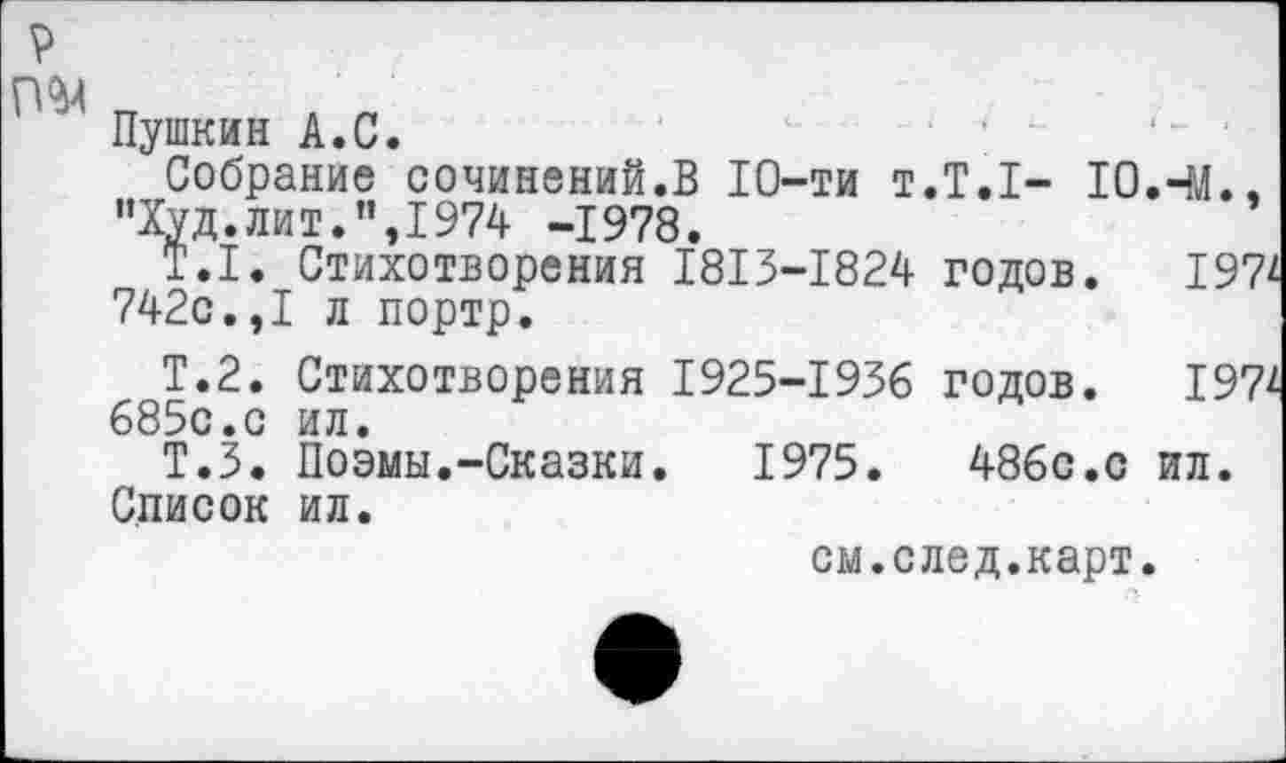 ﻿Пушкин А.С.
Собрание сочинений.В 10-ти т.Т.1- 10.44 "Худ.лит.”,1974 -1978.
Т.1. Стихотворения 1813-1824 годов. I 742с.,I л портр.
Т.2. Стихотворения 1925-1936 годов. 19 685с.с ил.
Т.З. Поэмы.-Сказки. 1975.	486с.с ил.
Список ил.
см.след.карт.